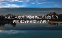 真正让人意外的是梅西在关键阶段的选择成为更衣室讨论焦点