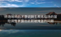 终场哨响后才意识到主教练临场的冒险调整暴露出此前被掩盖的问题