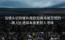 当镜头切到替补席欧冠赛场被忽视的换人比进球本身更耐人寻味