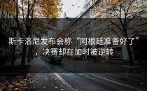 斯卡洛尼发布会称“阿根廷准备好了”，决赛却在加时被逆转