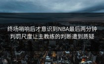 终场哨响后才意识到NBA最后两分钟判罚尺度让主教练的判断遭到质疑