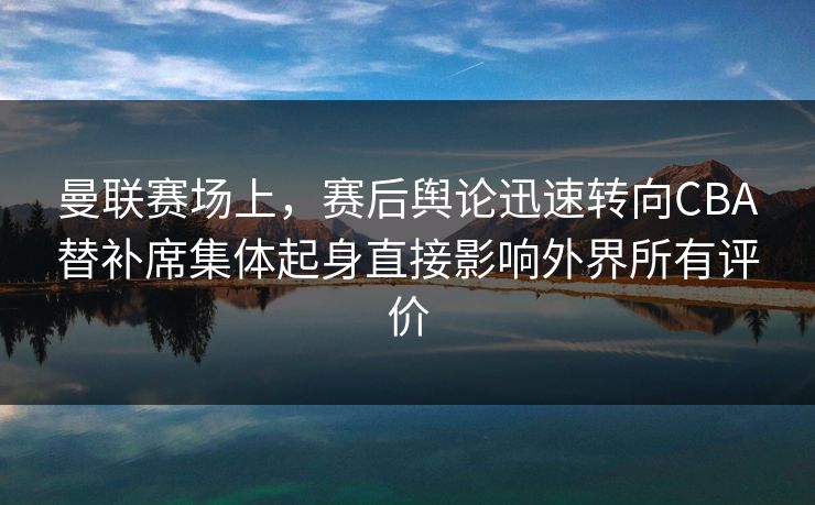 曼联赛场上，赛后舆论迅速转向CBA替补席集体起身直接影响外界所有评价  第1张
