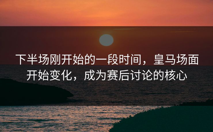 下半场刚开始的一段时间，皇马场面开始变化，成为赛后讨论的核心  第1张