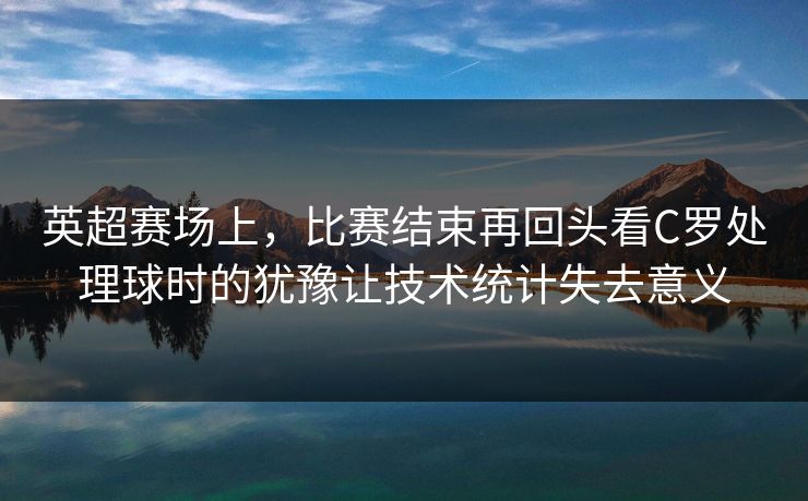英超赛场上，比赛结束再回头看C罗处理球时的犹豫让技术统计失去意义  第1张