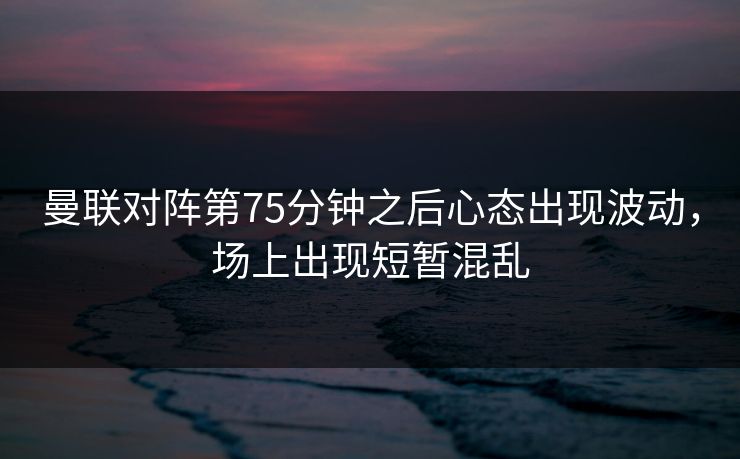 曼联对阵第75分钟之后心态出现波动，场上出现短暂混乱  第1张