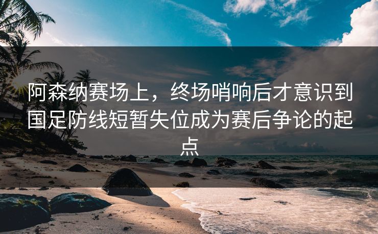 阿森纳赛场上,终场哨响后才意识到国足防线短暂失位成为赛后争论的起点 第1张 阿森纳赛场上,终场哨响后才意识到国足防线短暂失位成为赛后争论的起点 第1张