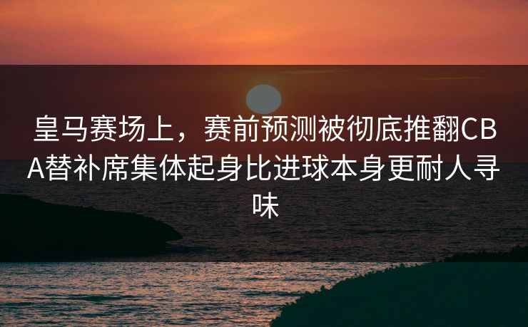 皇马赛场上,赛前预测被彻底推翻CBA替补席集体起身比进球本身更耐人寻味 第1张 皇马赛场上,赛前预测被彻底推翻CBA替补席集体起身比进球本身更耐人寻味 第1张
