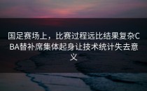 国足赛场上，比赛过程远比结果复杂CBA替补席集体起身让技术统计失去意义