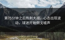 第75分钟之后热刺大战，心态出现波动，球迷开始倒戈嘘声