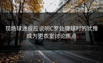 现场球迷反应说明C罗处理球时的犹豫成为更衣室讨论焦点