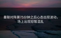 曼联对阵第75分钟之后心态出现波动，场上出现短暂混乱