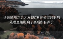 终场哨响之后才发现C罗在关键时刻的处理直接影响了赛后所有评价