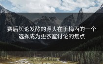 赛后舆论发酵的源头在于梅西的一个选择成为更衣室讨论的焦点