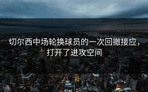 切尔西中场轮换球员的一次回撤接应，打开了进攻空间
