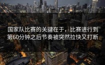 国家队比赛的关键在于，比赛进行到第60分钟之后节奏被突然拉快又打断