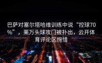 巴萨对塞尔塔哈维训练中说“控球70%”，莱万头球攻门被扑出，云开体育评论区惋惜