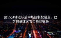 第55分钟进球后中场控制权易主，巴萨球员球迷看台瞬间安静