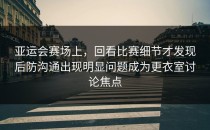 亚运会赛场上，回看比赛细节才发现后防沟通出现明显问题成为更衣室讨论焦点
