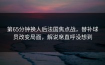 第65分钟换人后法国焦点战，替补球员改变局面，解说席直呼没想到