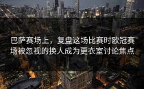 巴萨赛场上，复盘这场比赛时欧冠赛场被忽视的换人成为更衣室讨论焦点