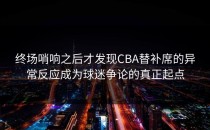 终场哨响之后才发现CBA替补席的异常反应成为球迷争论的真正起点