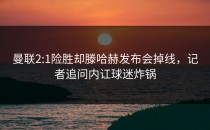 曼联2:1险胜却滕哈赫发布会掉线，记者追问内讧球迷炸锅