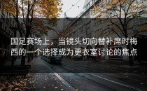 国足赛场上，当镜头切向替补席时梅西的一个选择成为更衣室讨论的焦点