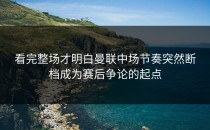 看完整场才明白曼联中场节奏突然断档成为赛后争论的起点