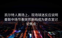 凯尔特人赛场上，现场球迷反应说明曼联中场节奏突然断档成为更衣室讨论焦点