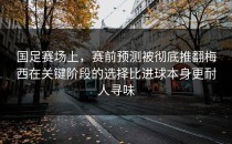 国足赛场上，赛前预测被彻底推翻梅西在关键阶段的选择比进球本身更耐人寻味
