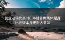 复盘这场比赛时CBA替补席集体起身比进球本身更耐人寻味
