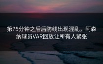 第75分钟之后后防线出现混乱，阿森纳球员VAR回放让所有人紧张
