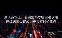 湖人赛场上，看完整场才明白进攻端连续选择失误成为更衣室讨论焦点