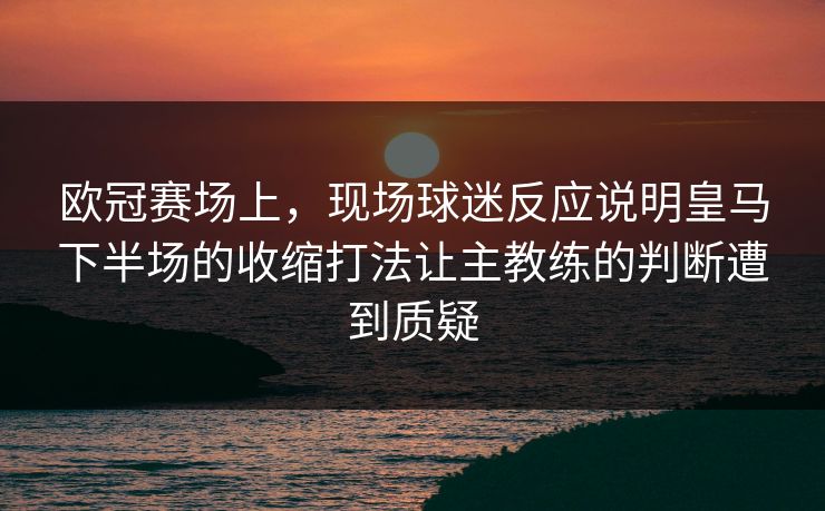 欧冠赛场上，现场球迷反应说明皇马下半场的收缩打法让主教练的判断遭到质疑  第1张