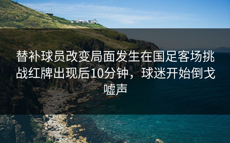 替补球员改变局面发生在国足客场挑战红牌出现后10分钟，球迷开始倒戈嘘声