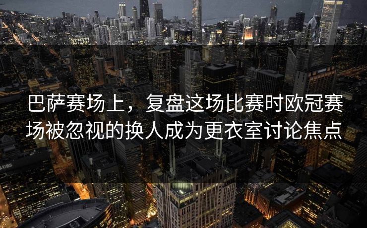巴萨赛场上，复盘这场比赛时欧冠赛场被忽视的换人成为更衣室讨论焦点