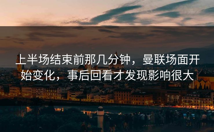 上半场结束前那几分钟，曼联场面开始变化，事后回看才发现影响很大  第1张