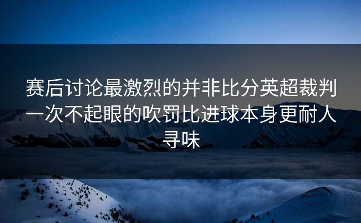 赛后讨论最激烈的并非比分英超裁判一次不起眼的吹罚比进球本身更耐人寻味 第1张 赛后讨论最激烈的并非比分英超裁判一次不起眼的吹罚比进球本身更耐人寻味 第1张