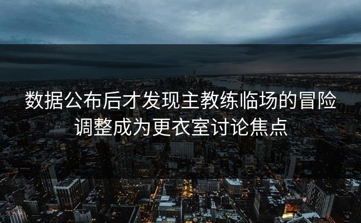 数据公布后才发现主教练临场的冒险调整成为更衣室讨论焦点  第1张