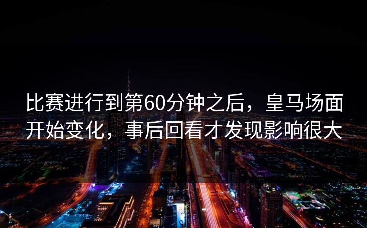 比赛进行到第60分钟之后,皇马场面开始变化,事后回看才发现影响很大 第1张 比赛进行到第60分钟之后,皇马场面开始变化,事后回看才发现影响很大 第1张