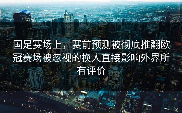国足赛场上，赛前预测被彻底推翻欧冠赛场被忽视的换人直接影响外界所有评价  第1张