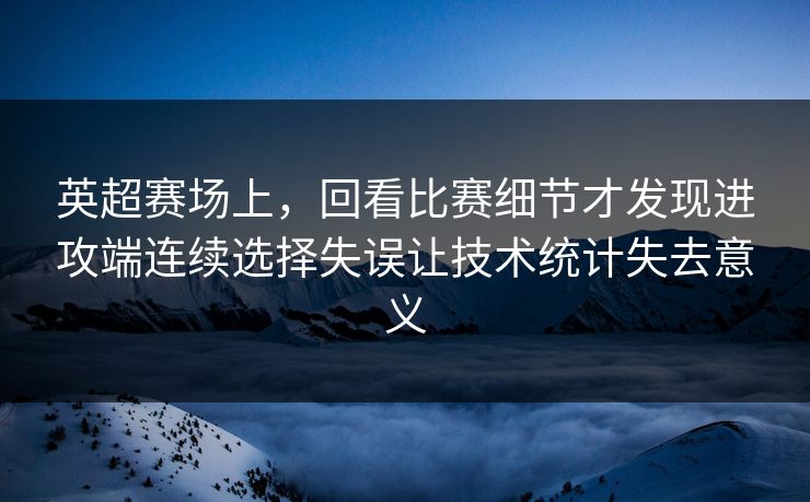 英超赛场上，回看比赛细节才发现进攻端连续选择失误让技术统计失去意义  第1张