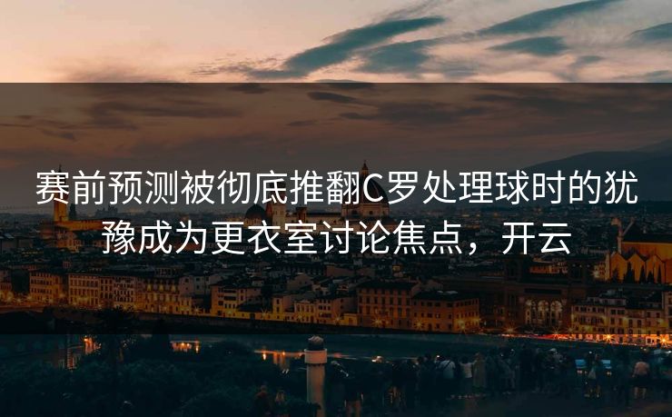 赛前预测被彻底推翻C罗处理球时的犹豫成为更衣室讨论焦点，开云  第1张