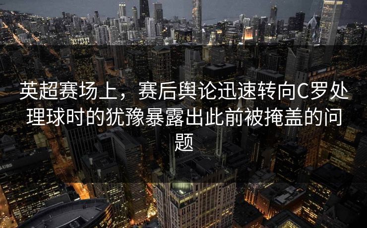 英超赛场上，赛后舆论迅速转向C罗处理球时的犹豫暴露出此前被掩盖的问题  第1张