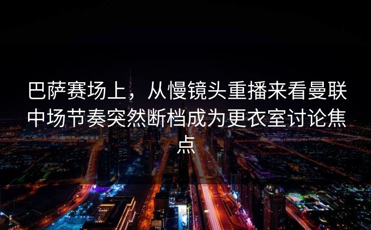 巴萨赛场上，从慢镜头重播来看曼联中场节奏突然断档成为更衣室讨论焦点  第1张