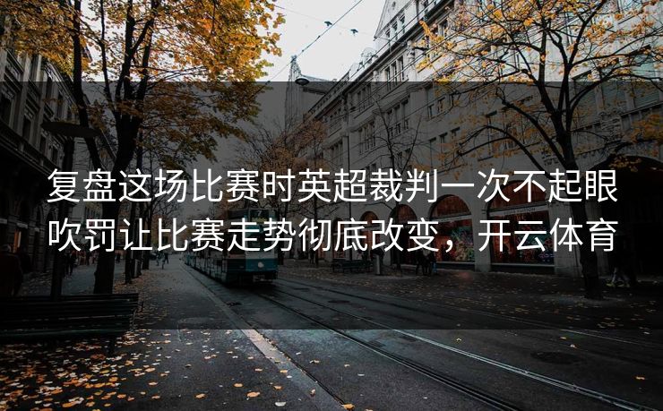 复盘这场比赛时英超裁判一次不起眼吹罚让比赛走势彻底改变,开云体育 第1张 复盘这场比赛时英超裁判一次不起眼吹罚让比赛走势彻底改变,开云体育 第1张
