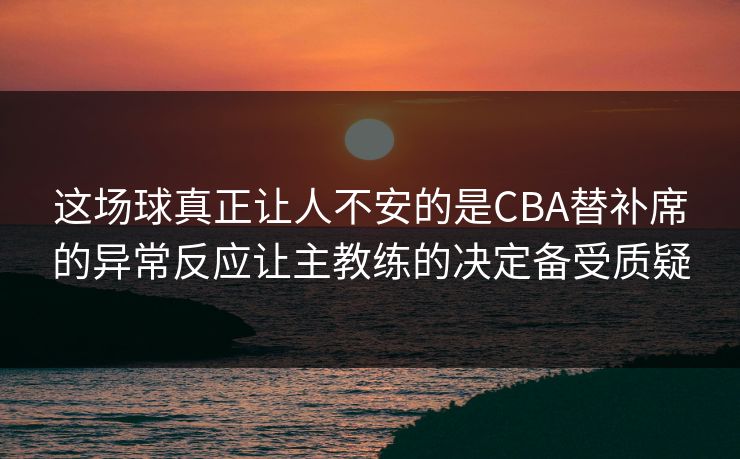 这场球真正让人不安的是CBA替补席的异常反应让主教练的决定备受质疑 第1张 这场球真正让人不安的是CBA替补席的异常反应让主教练的决定备受质疑 第1张