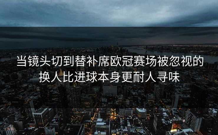 当镜头切到替补席欧冠赛场被忽视的换人比进球本身更耐人寻味 第1张 当镜头切到替补席欧冠赛场被忽视的换人比进球本身更耐人寻味 第1张