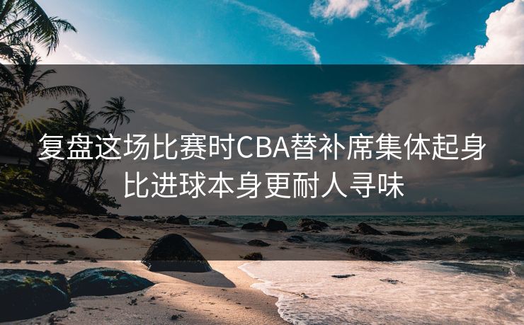 复盘这场比赛时CBA替补席集体起身比进球本身更耐人寻味 第1张 复盘这场比赛时CBA替补席集体起身比进球本身更耐人寻味 第1张