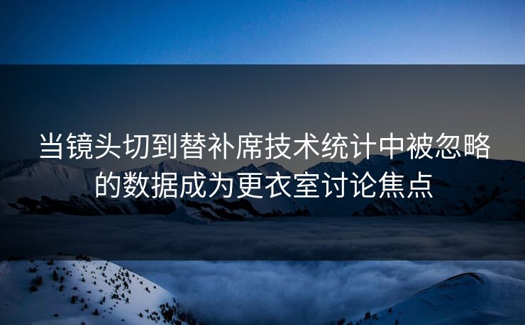 当镜头切到替补席技术统计中被忽略的数据成为更衣室讨论焦点 第1张 当镜头切到替补席技术统计中被忽略的数据成为更衣室讨论焦点 第1张